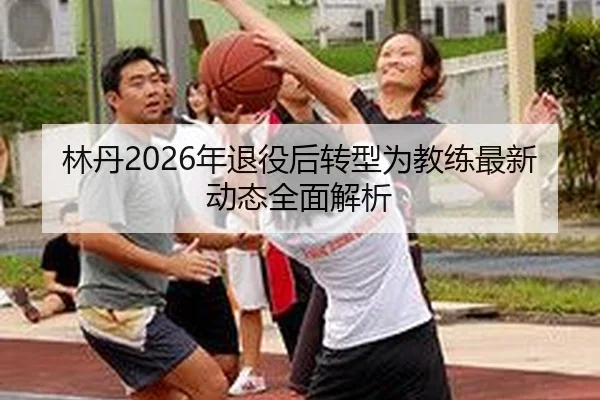 林丹2026年退役后转型为教练最新动态全面解析