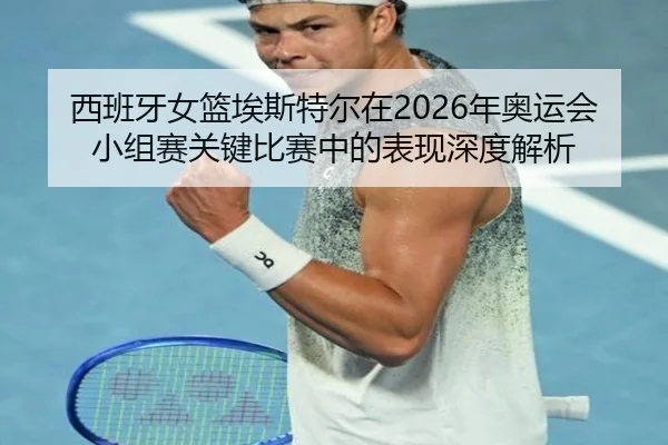 西班牙女篮埃斯特尔在2026年奥运会小组赛关键比赛中的表现深度解析
