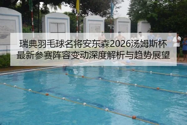 瑞典羽毛球名将安东森2026汤姆斯杯最新参赛阵容变动深度解析与趋势展望